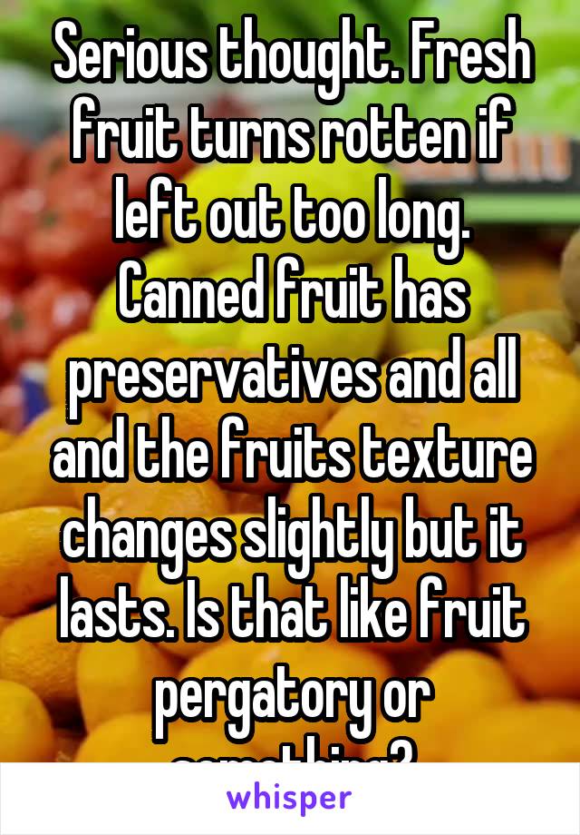 Serious thought. Fresh fruit turns rotten if left out too long. Canned fruit has preservatives and all and the fruits texture changes slightly but it lasts. Is that like fruit pergatory or something?