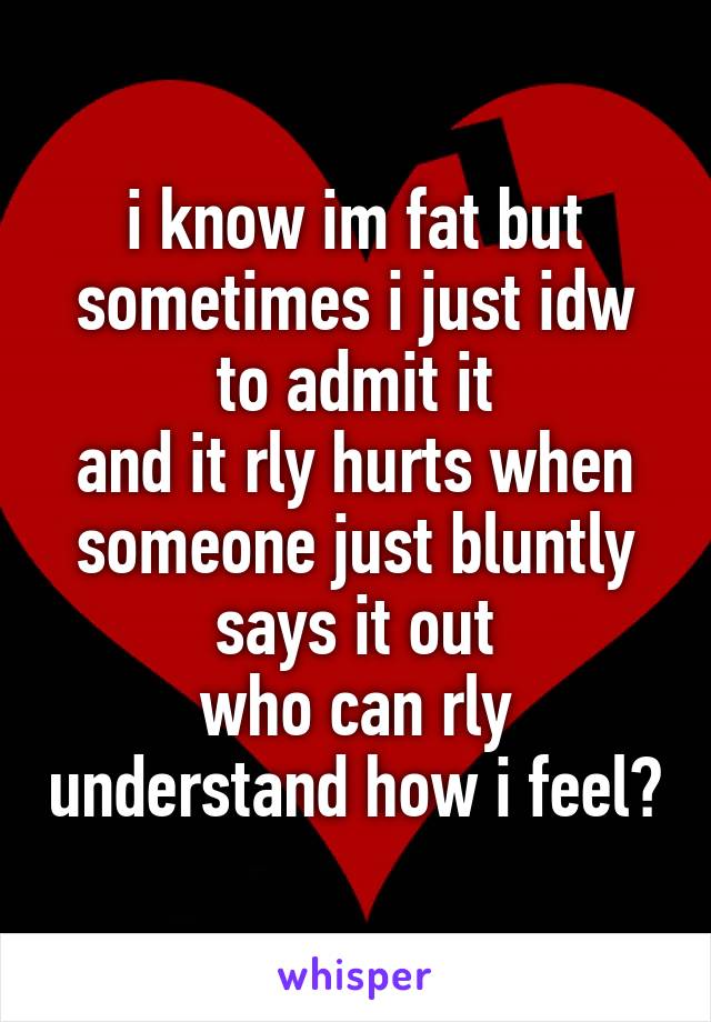 i know im fat but sometimes i just idw to admit it
and it rly hurts when someone just bluntly says it out
who can rly understand how i feel?