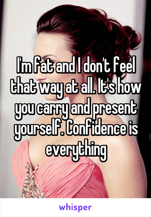 I'm fat and I don't feel that way at all. It's how you carry and present yourself. Confidence is everything