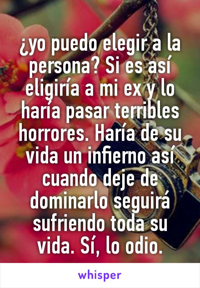 ¿yo puedo elegir a la persona? Si es así eligiría a mi ex y lo haría pasar terribles horrores. Haría de su vida un infierno así cuando deje de dominarlo seguirá sufriendo toda su vida. Sí, lo odio.