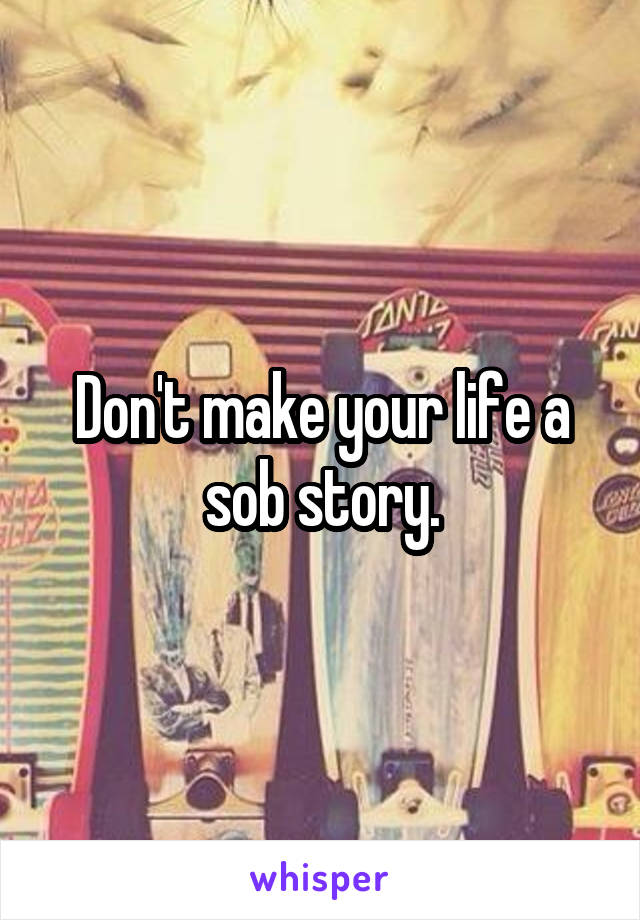 Don't make your life a sob story.