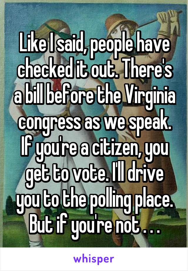 Like I said, people have checked it out. There's a bill before the Virginia congress as we speak. If you're a citizen, you get to vote. I'll drive you to the polling place. But if you're not . . .