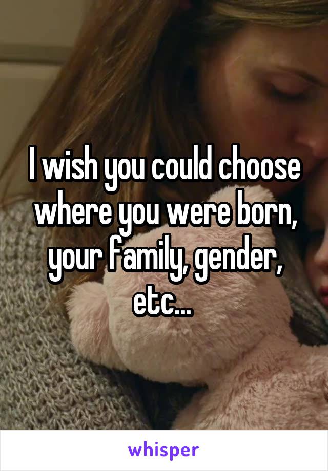 I wish you could choose where you were born, your family, gender, etc... 