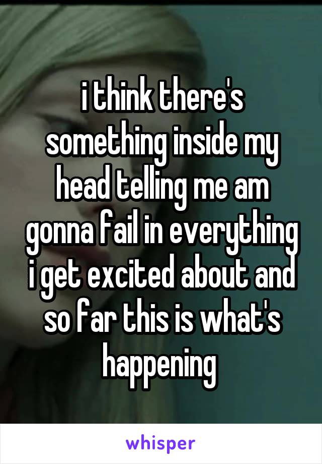 i think there's something inside my head telling me am gonna fail in everything i get excited about and so far this is what's happening 