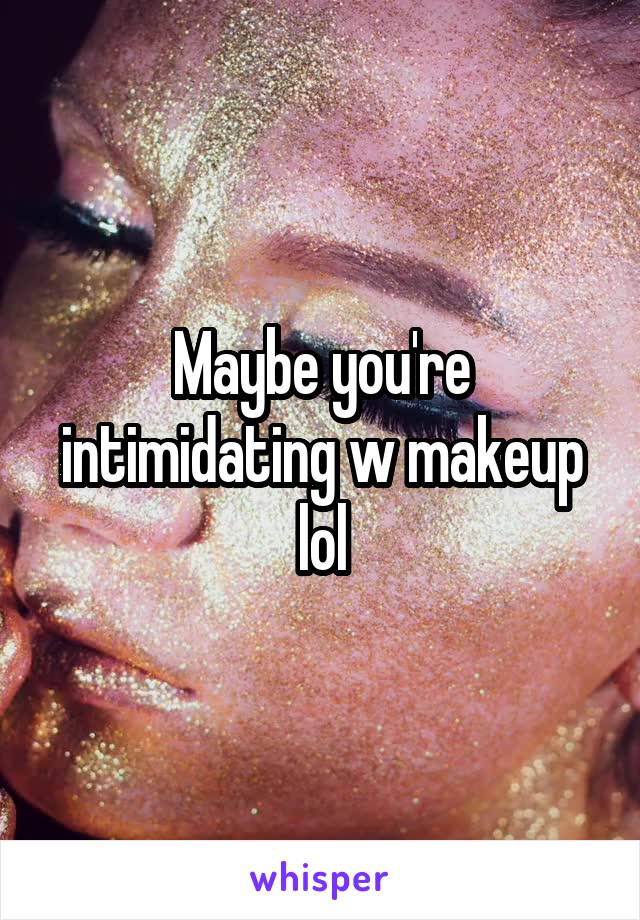 Maybe you're intimidating w makeup lol