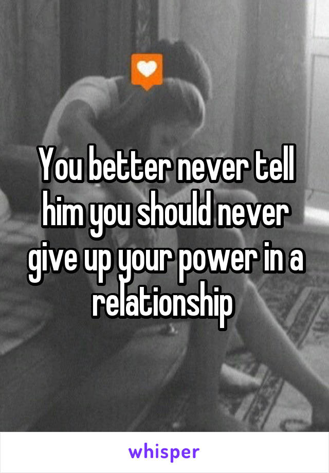 You better never tell him you should never give up your power in a relationship 