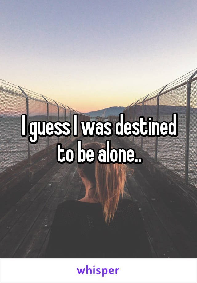 I guess I was destined to be alone..