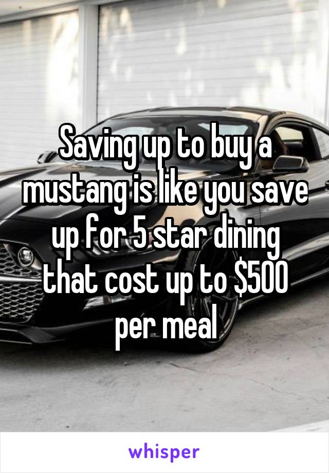 Saving up to buy a mustang is like you save up for 5 star dining that cost up to $500 per meal