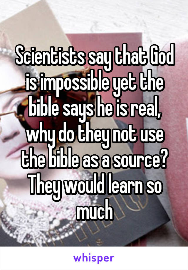 Scientists say that God is impossible yet the bible says he is real, why do they not use the bible as a source? They would learn so much