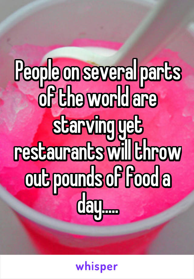 People on several parts of the world are starving yet restaurants will throw out pounds of food a day.....