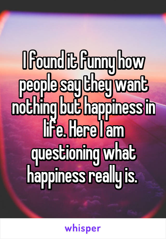 I found it funny how people say they want nothing but happiness in life. Here I am questioning what happiness really is. 