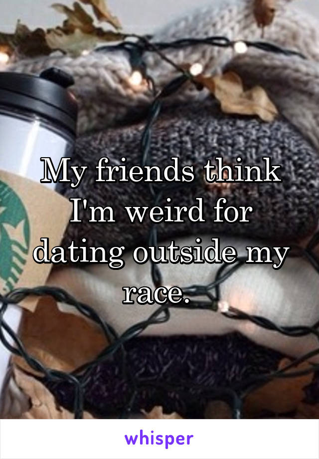 My friends think I'm weird for dating outside my race. 