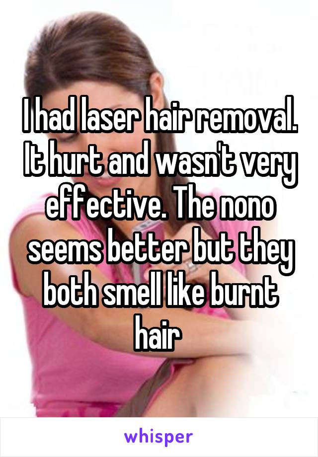 I had laser hair removal. It hurt and wasn't very effective. The nono seems better but they both smell like burnt hair 