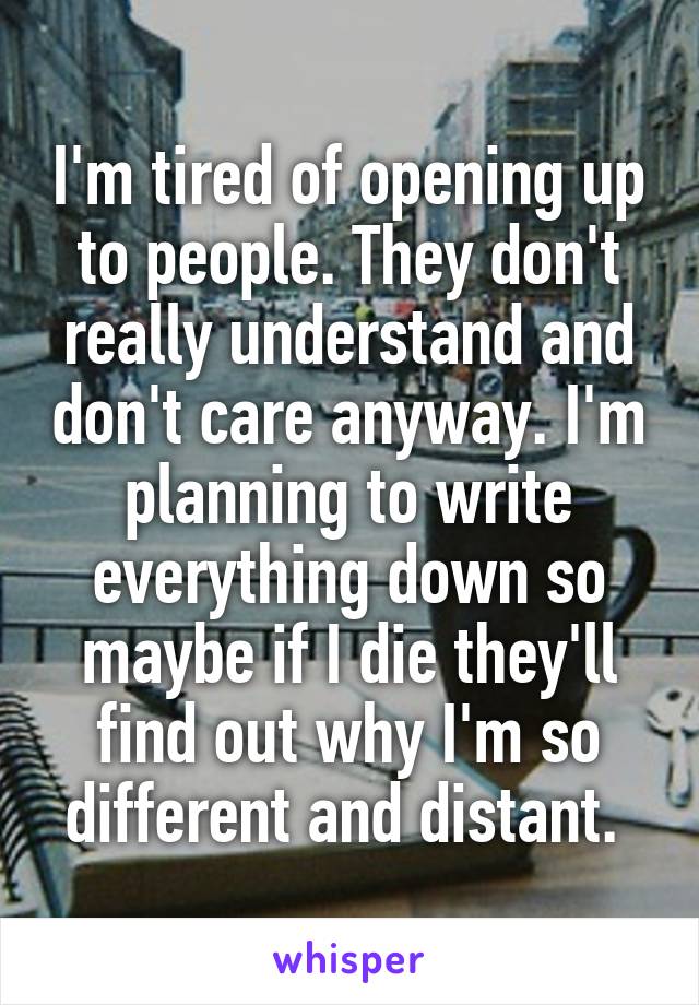 I'm tired of opening up to people. They don't really understand and don't care anyway. I'm planning to write everything down so maybe if I die they'll find out why I'm so different and distant. 