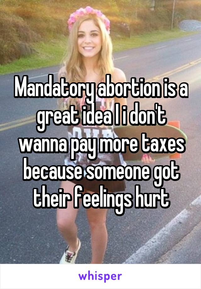 Mandatory abortion is a great idea I i don't wanna pay more taxes because someone got their feelings hurt