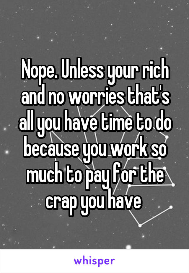 Nope. Unless your rich and no worries that's all you have time to do because you work so much to pay for the crap you have 