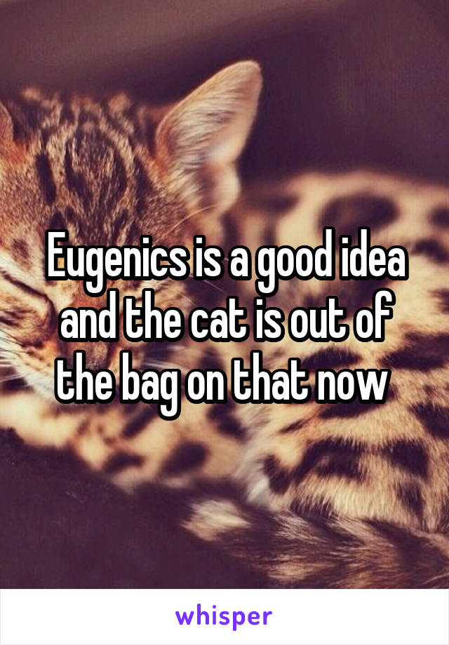 Eugenics is a good idea and the cat is out of the bag on that now 