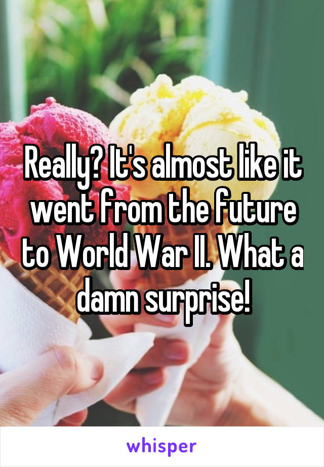Really? It's almost like it went from the future to World War II. What a damn surprise!