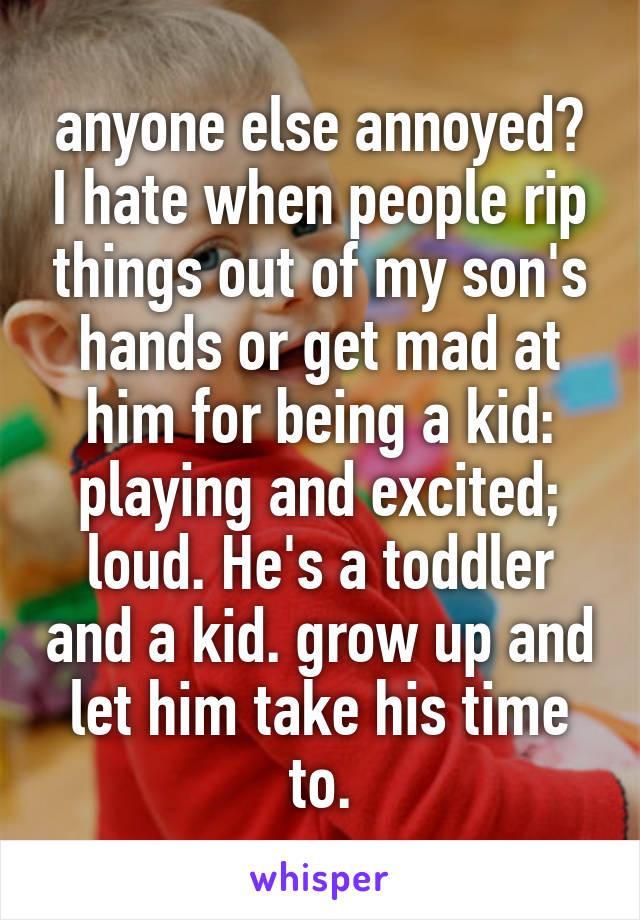 anyone else annoyed? I hate when people rip things out of my son's hands or get mad at him for being a kid: playing and excited; loud. He's a toddler and a kid. grow up and let him take his time to.