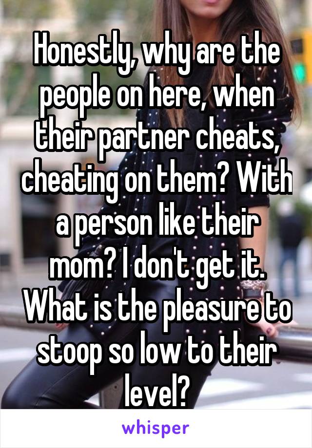 Honestly, why are the people on here, when their partner cheats, cheating on them? With a person like their mom? I don't get it. What is the pleasure to stoop so low to their level?