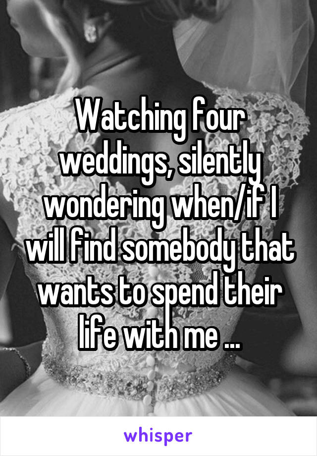 Watching four weddings, silently wondering when/if I will find somebody that wants to spend their life with me ...