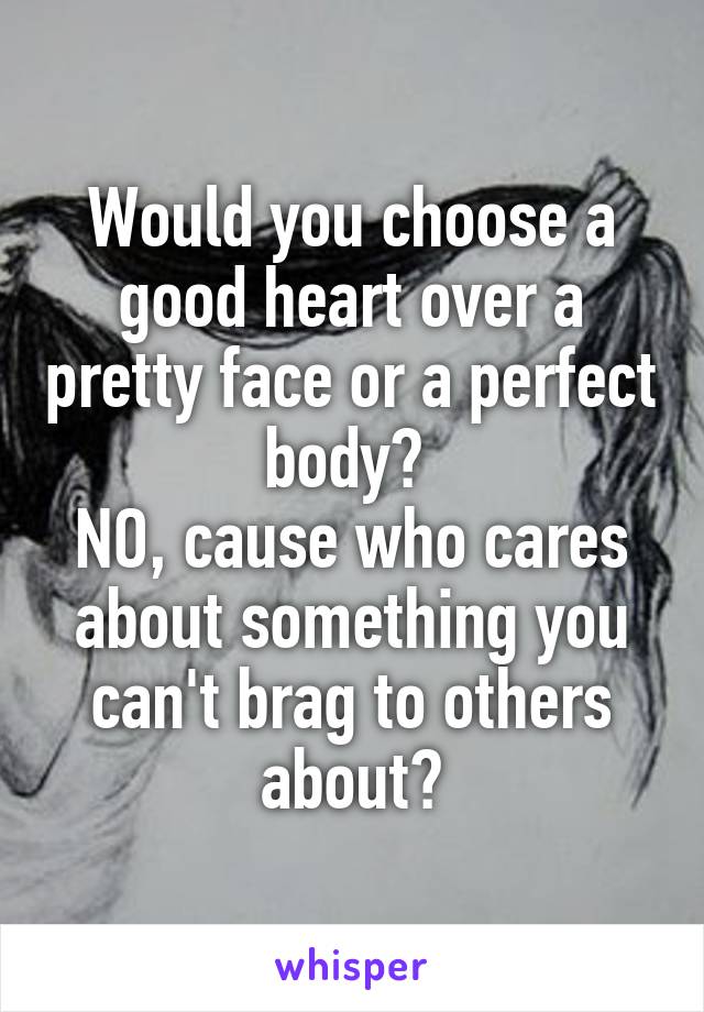 Would you choose a good heart over a pretty face or a perfect body? 
NO, cause who cares about something you can't brag to others about?