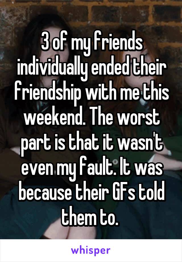 3 of my friends individually ended their friendship with me this weekend. The worst part is that it wasn't even my fault. It was because their GFs told them to. 