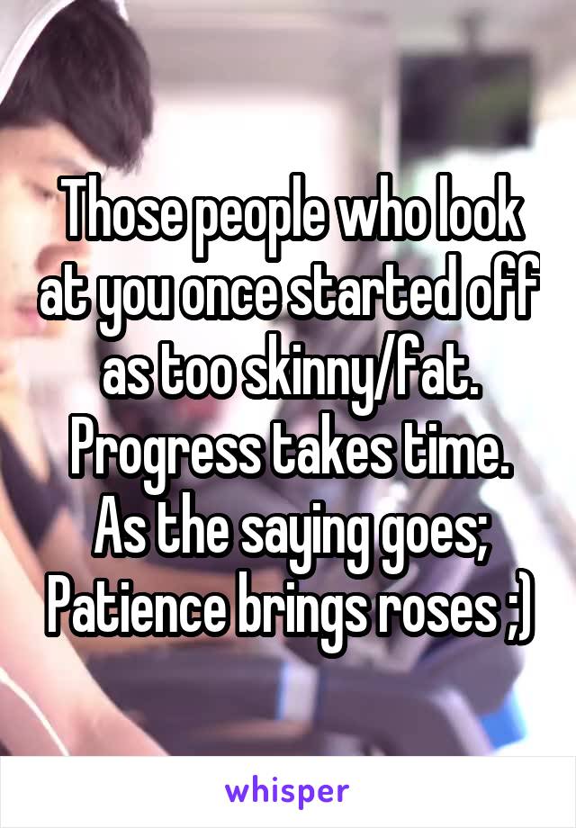 Those people who look at you once started off as too skinny/fat. Progress takes time.
As the saying goes; Patience brings roses ;)