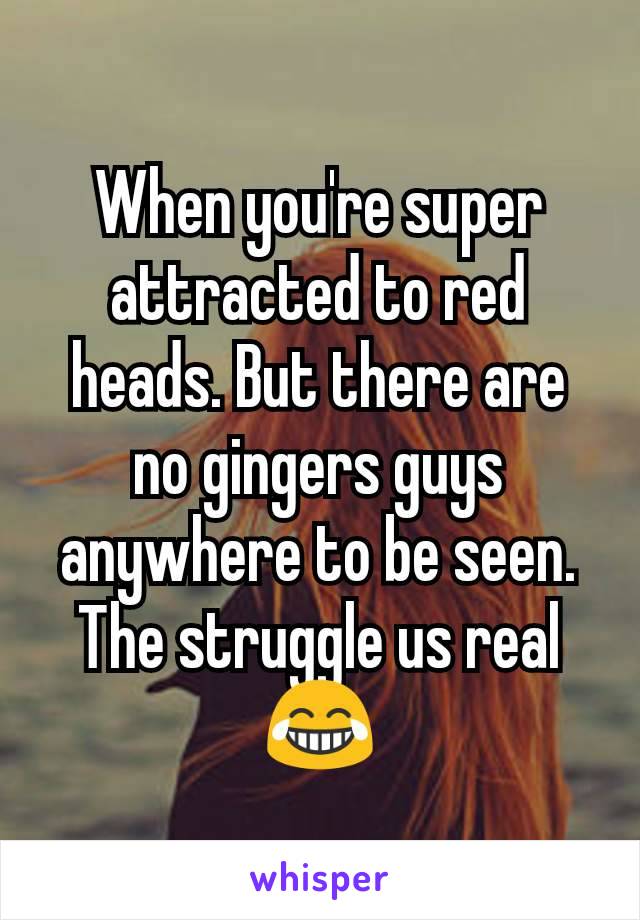 When you're super attracted to red heads. But there are no gingers guys anywhere to be seen. The struggle us real 😂