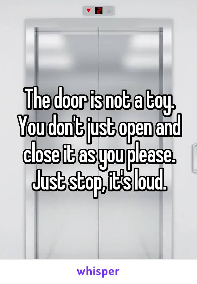 The door is not a toy. You don't just open and close it as you please. Just stop, it's loud.