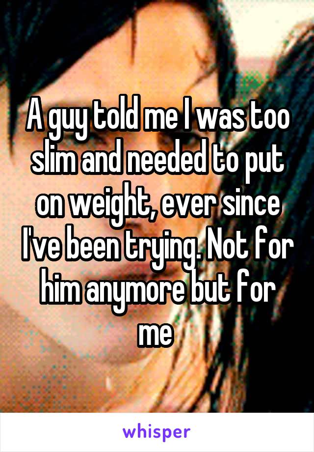 A guy told me I was too slim and needed to put on weight, ever since I've been trying. Not for him anymore but for me 