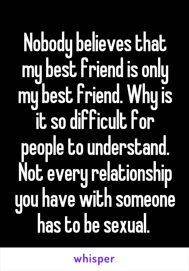 Nobody believes that my best friend is only my best friend. Why is it so difficult for people to understand. Not every relationship you have with someone has to be sexual. 