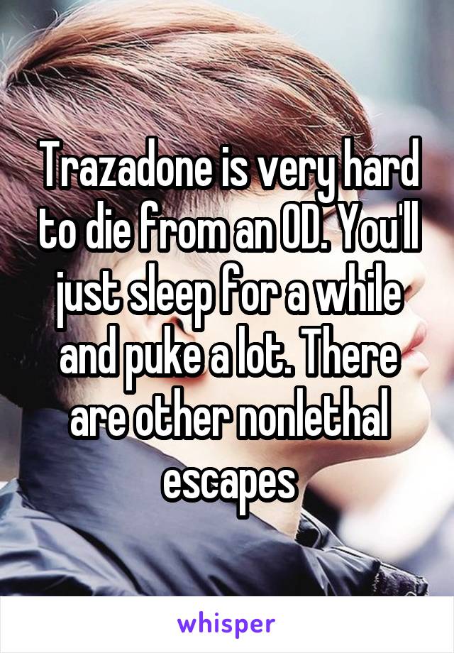 Trazadone is very hard to die from an OD. You'll just sleep for a while and puke a lot. There are other nonlethal escapes