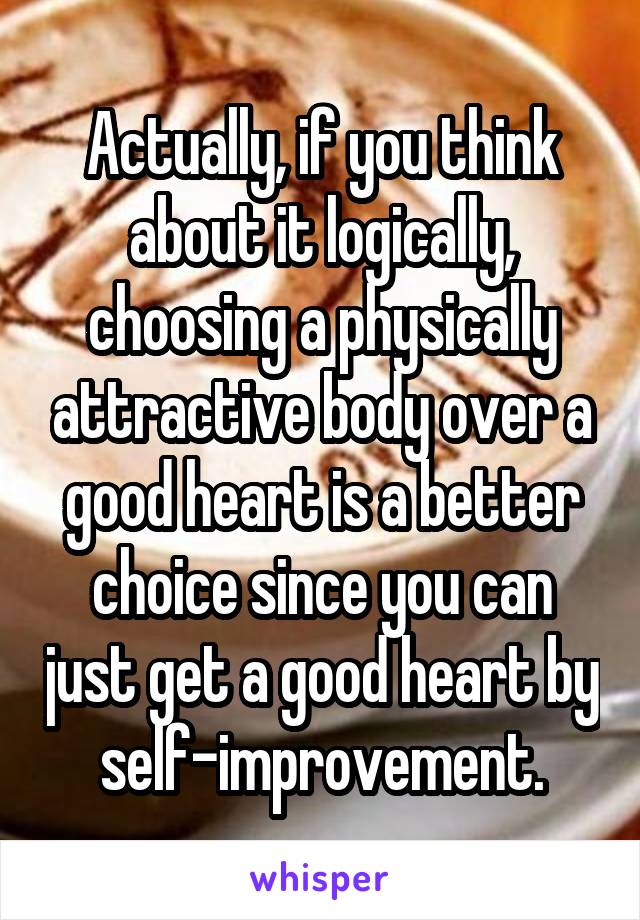 Actually, if you think about it logically, choosing a physically attractive body over a good heart is a better choice since you can just get a good heart by self-improvement.