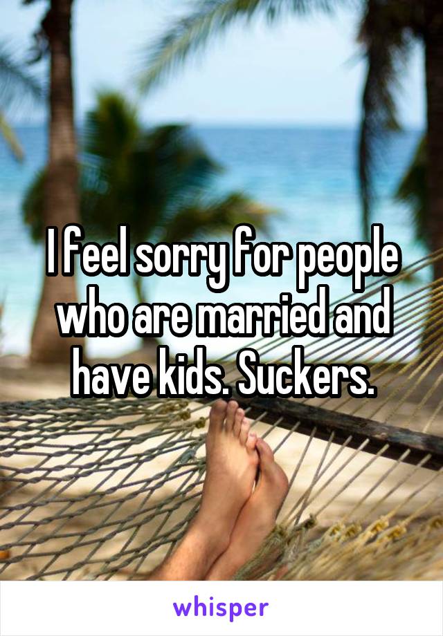 I feel sorry for people who are married and have kids. Suckers.