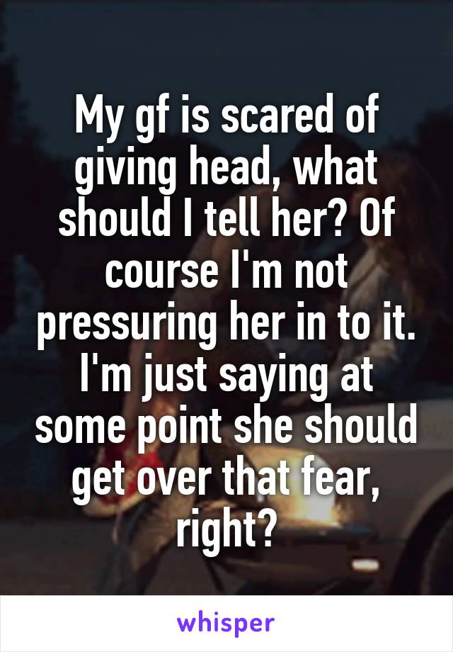 My gf is scared of giving head, what should I tell her? Of course I'm not pressuring her in to it. I'm just saying at some point she should get over that fear, right?