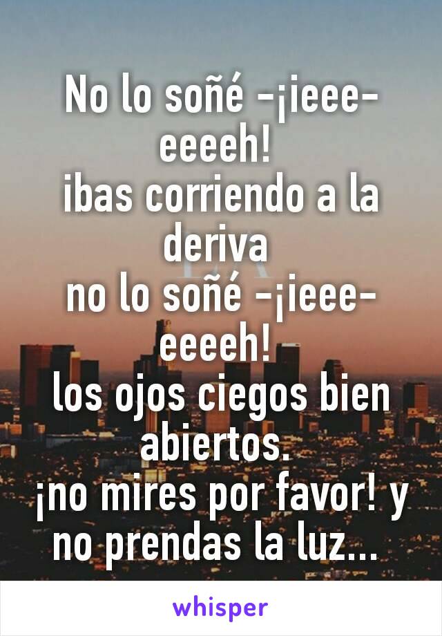 No lo soñé -¡ieee-eeeeh! 
ibas corriendo a la deriva 
no lo soñé -¡ieee-eeeeh! 
los ojos ciegos bien abiertos. 
¡no mires por favor! y no prendas la luz... 