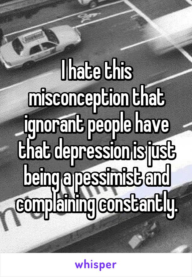 I hate this misconception that ignorant people have that depression is just being a pessimist and complaining constantly.