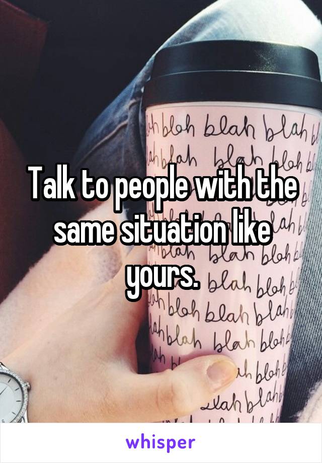 Talk to people with the same situation like yours.