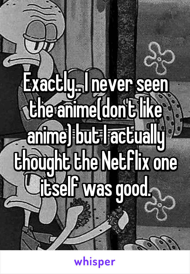 Exactly.. I never seen the anime(don't like anime) but I actually thought the Netflix one itself was good.