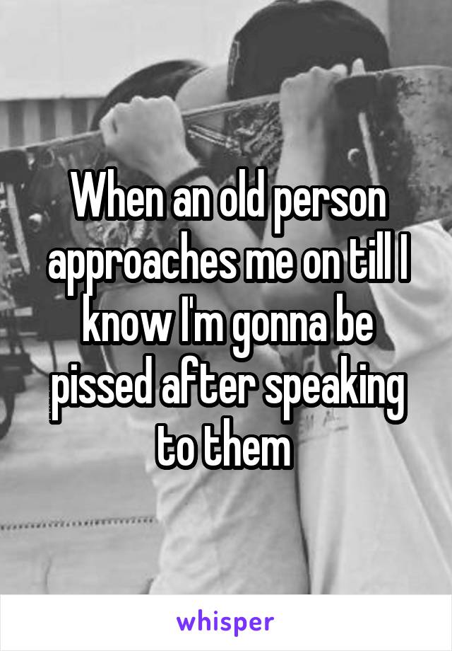 When an old person approaches me on till I know I'm gonna be pissed after speaking to them 