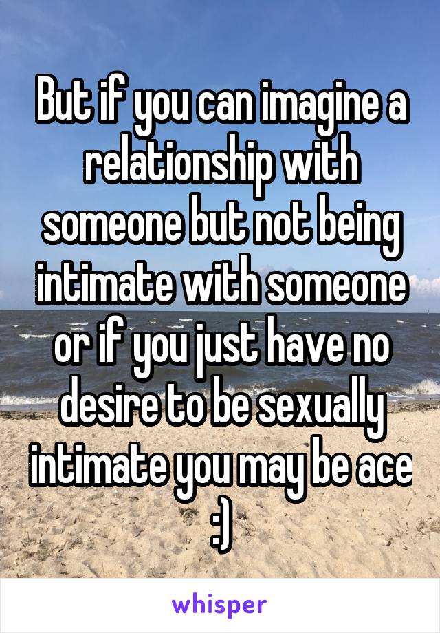 But if you can imagine a relationship with someone but not being intimate with someone or if you just have no desire to be sexually intimate you may be ace :)