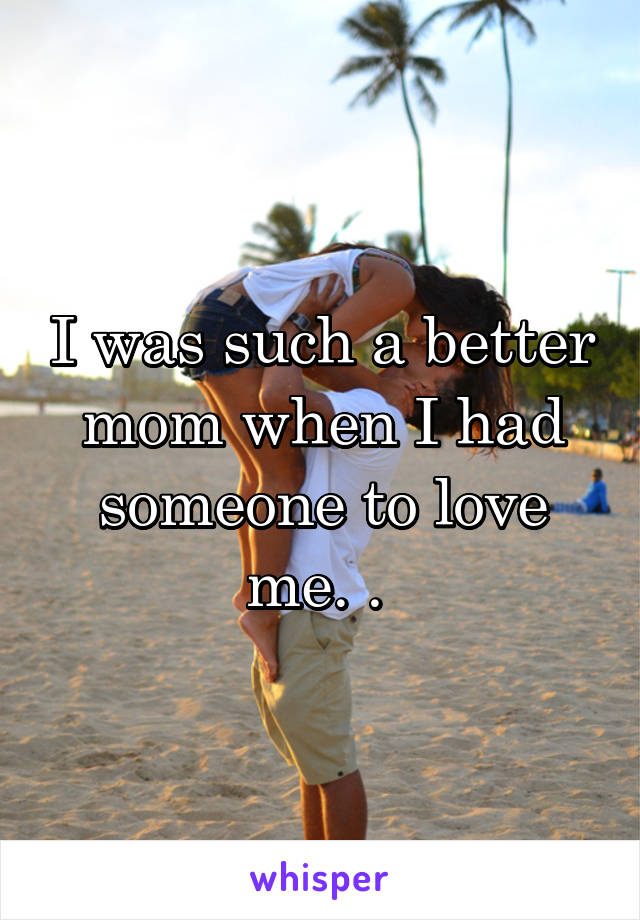 I was such a better mom when I had someone to love me. . 