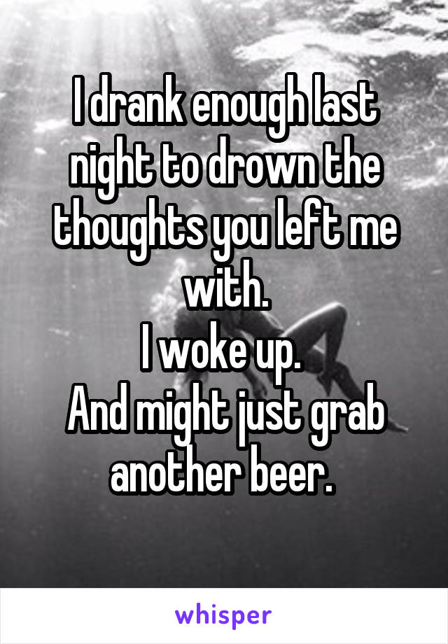 I drank enough last night to drown the thoughts you left me with.
I woke up. 
And might just grab another beer. 
