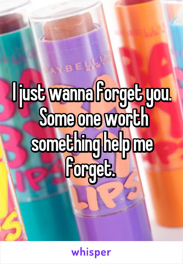 I just wanna forget you.  Some one worth something help me forget. 