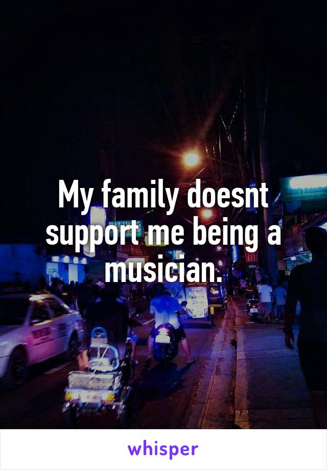 My family doesnt support me being a musician.