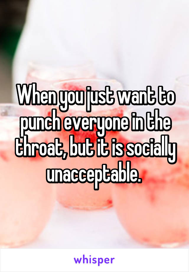 When you just want to punch everyone in the throat, but it is socially unacceptable. 