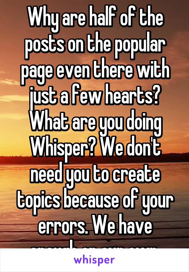 Why are half of the posts on the popular page even there with just a few hearts? What are you doing Whisper? We don't need you to create topics because of your errors. We have enough on our own.