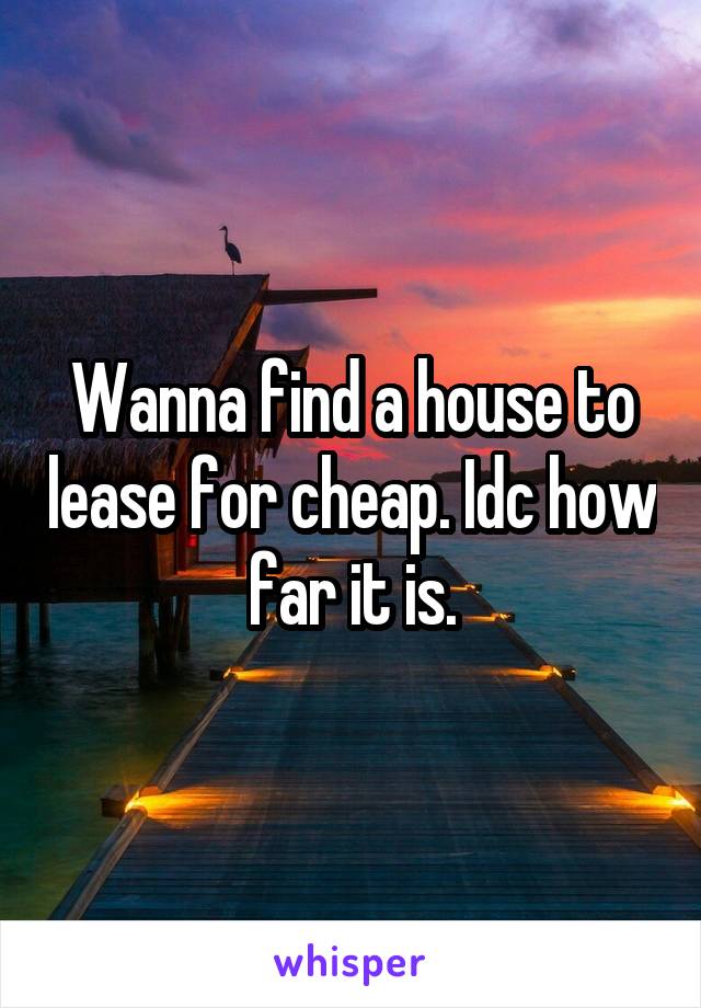 Wanna find a house to lease for cheap. Idc how far it is.