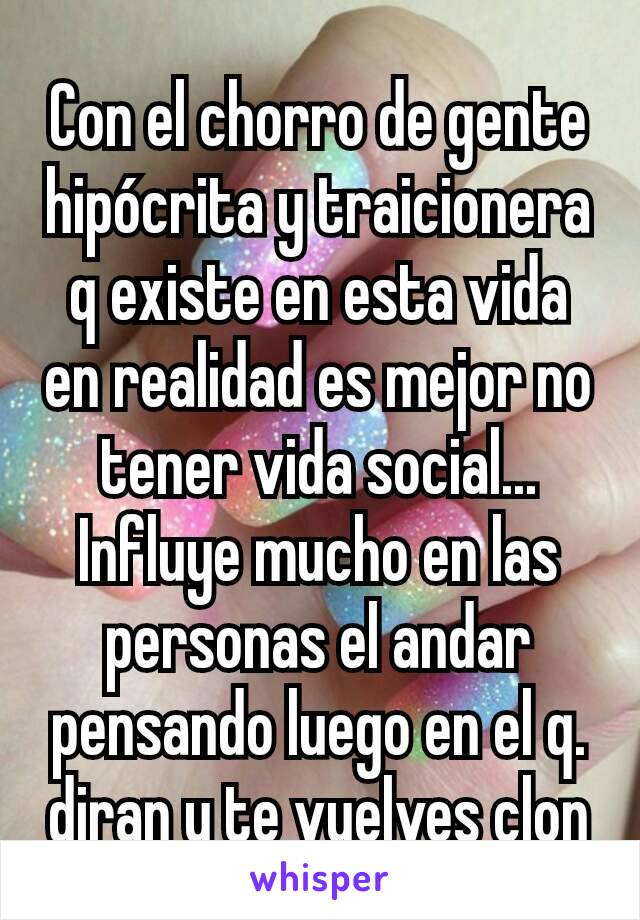 Con el chorro de gente hipócrita y traicionera q existe en esta vida en realidad es mejor no tener vida social... Influye mucho en las personas el andar pensando luego en el q. diran y te vuelves clon